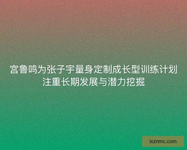 宫鲁鸣为张子宇量身定制成长型训练计划注重长期发展与潜力挖掘