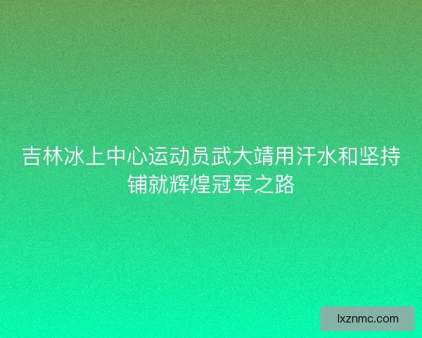 吉林冰上中心运动员武大靖用汗水和坚持铺就辉煌冠军之路