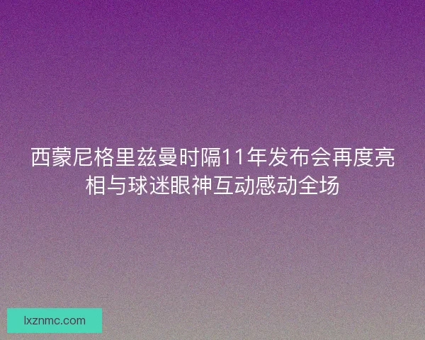 西蒙尼格里兹曼时隔11年发布会再度亮相与球迷眼神互动感动全场