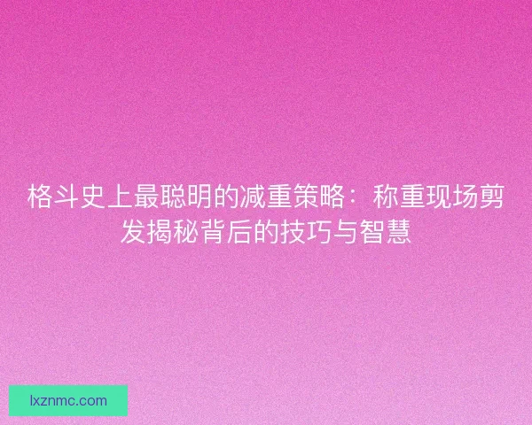 格斗史上最聪明的减重策略：称重现场剪发揭秘背后的技巧与智慧