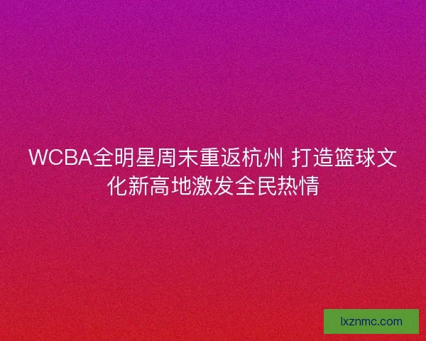 WCBA全明星周末重返杭州 打造篮球文化新高地激发全民热情