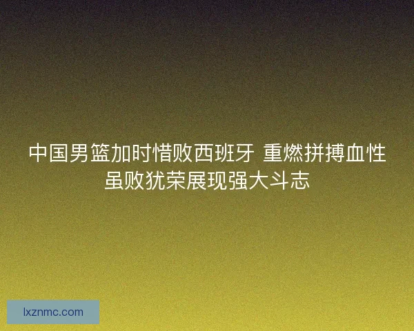 中国男篮加时惜败西班牙 重燃拼搏血性虽败犹荣展现强大斗志