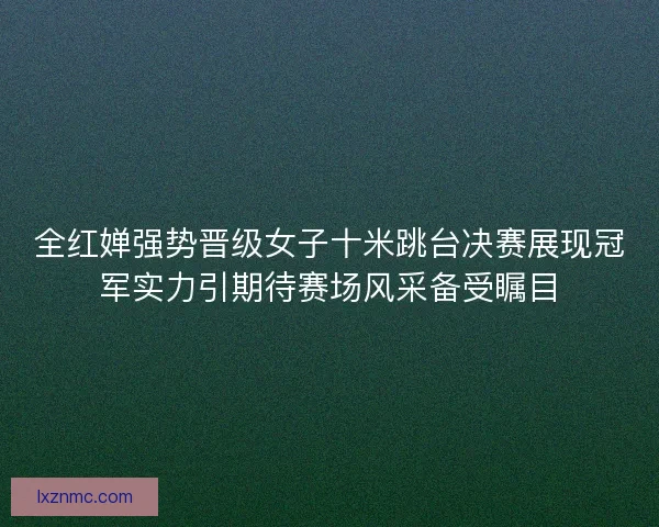 全红婵强势晋级女子十米跳台决赛展现冠军实力引期待赛场风采备受瞩目