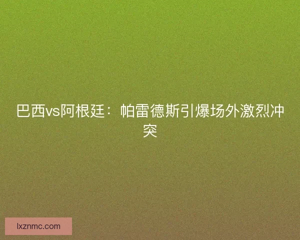 巴西vs阿根廷：帕雷德斯引爆场外激烈冲突